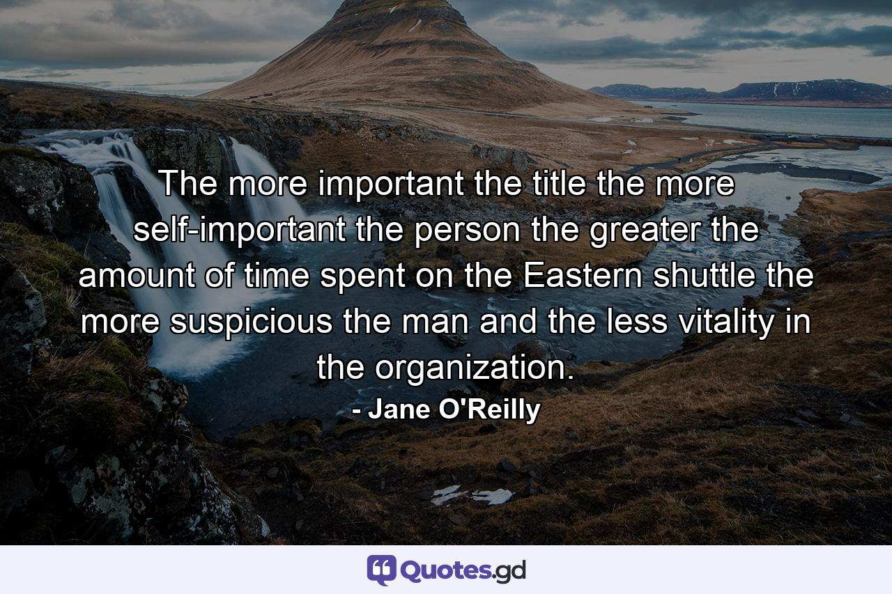 The more important the title  the more self-important the person  the greater the amount of time spent on the Eastern shuttle  the more suspicious the man and the less vitality in the organization. - Quote by Jane O'Reilly