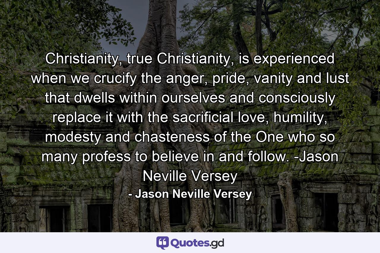Christianity, true Christianity, is experienced when we crucify the anger, pride, vanity and lust that dwells within ourselves and consciously replace it with the sacrificial love, humility, modesty and chasteness of the One who so many profess to believe in and follow. -Jason Neville Versey - Quote by Jason Neville Versey