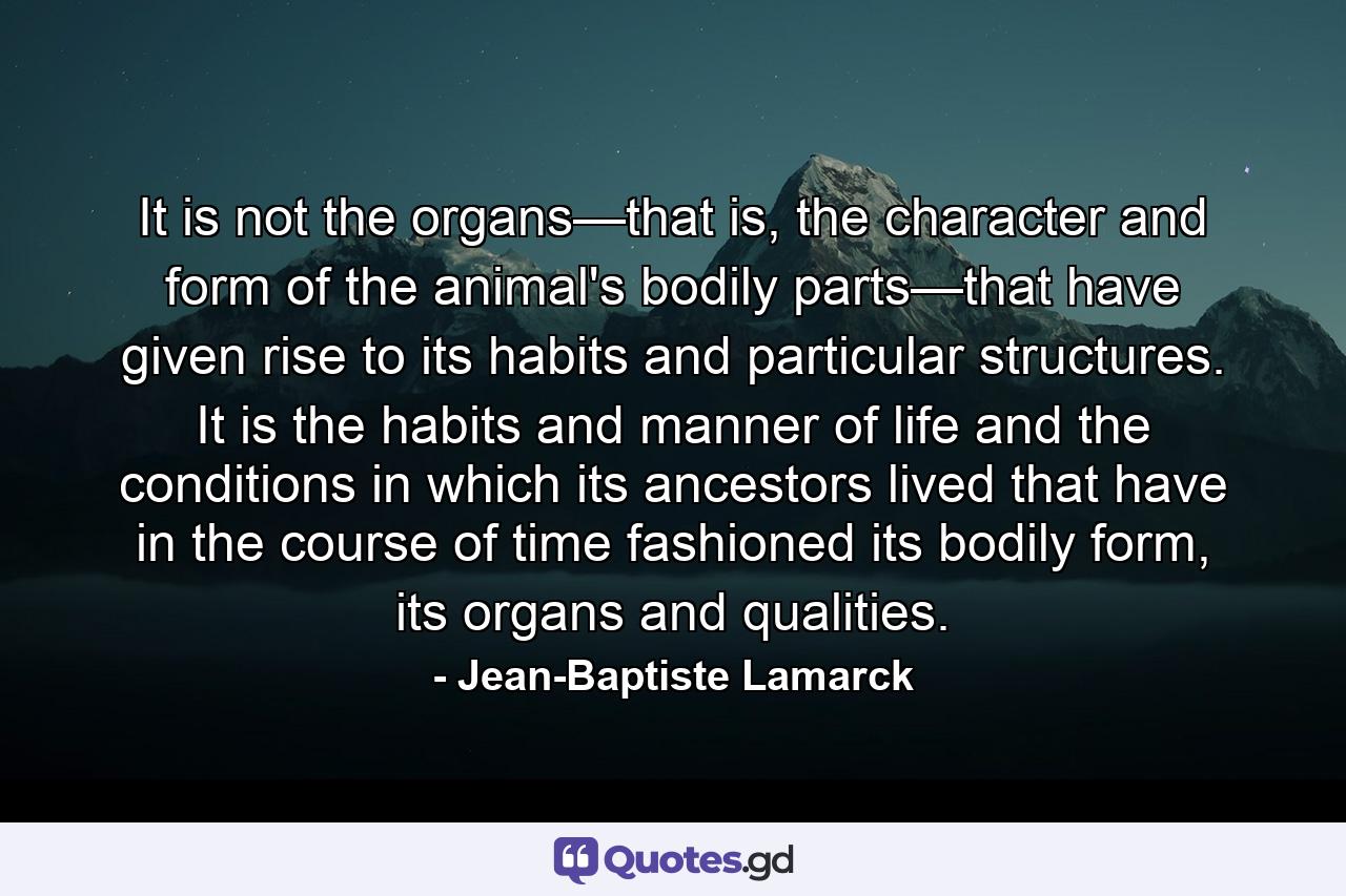 It is not the organs—that is, the character and form of the animal's bodily parts—that have given rise to its habits and particular structures. It is the habits and manner of life and the conditions in which its ancestors lived that have in the course of time fashioned its bodily form, its organs and qualities. - Quote by Jean-Baptiste Lamarck