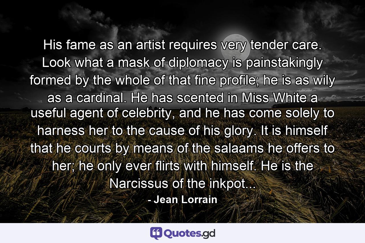 His fame as an artist requires very tender care. Look what a mask of diplomacy is painstakingly formed by the whole of that fine profile; he is as wily as a cardinal. He has scented in Miss White a useful agent of celebrity, and he has come solely to harness her to the cause of his glory. It is himself that he courts by means of the salaams he offers to her; he only ever flirts with himself. He is the Narcissus of the inkpot... - Quote by Jean Lorrain