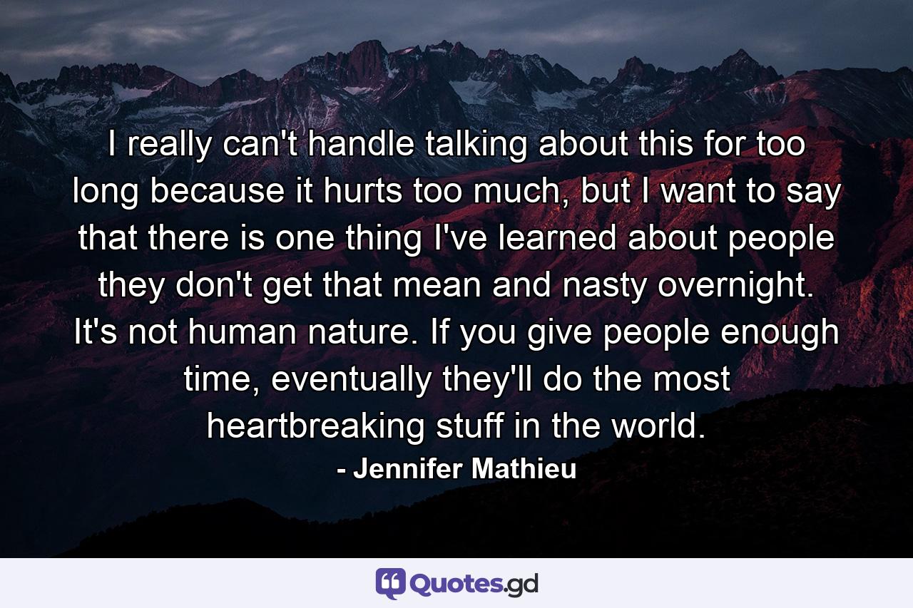 I really can't handle talking about this for too long because it hurts too much, but I want to say that there is one thing I've learned about people they don't get that mean and nasty overnight. It's not human nature. If you give people enough time, eventually they'll do the most heartbreaking stuff in the world. - Quote by Jennifer Mathieu