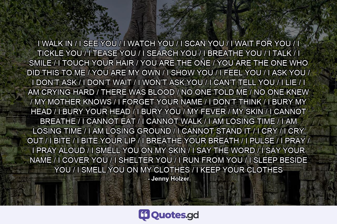 I WALK IN / I SEE YOU / I WATCH YOU / I SCAN YOU / I WAIT FOR YOU / I TICKLE YOU / I TEASE YOU / I SEARCH YOU / I BREATHE YOU / I TALK / I SMILE / I TOUCH YOUR HAIR / YOU ARE THE ONE / YOU ARE THE ONE WHO DID THIS TO ME / YOU ARE MY OWN / I SHOW YOU / I FEEL YOU / I ASK YOU / I DON’T ASK / I DON’T WAIT / I WON’T ASK YOU / I CAN’T TELL YOU / I LIE / I AM CRYING HARD / THERE WAS BLOOD / NO ONE TOLD ME / NO ONE KNEW / MY MOTHER KNOWS / I FORGET YOUR NAME / I DON’T THINK / I BURY MY HEAD / I BURY YOUR HEAD / I BURY YOU / MY FEVER / MY SKIN / I CANNOT BREATHE / I CANNOT EAT / I CANNOT WALK / I AM LOSING TIME / I AM LOSING TIME / I AM LOSING GROUND / I CANNOT STAND IT / I CRY / I CRY OUT / I BITE / I BITE YOUR LIP / I BREATHE YOUR BREATH / I PULSE / I PRAY / I PRAY ALOUD / I SMELL YOU ON MY SKIN / I SAY THE WORD / I SAY YOUR NAME / I COVER YOU / I SHELTER YOU / I RUN FROM YOU / I SLEEP BESIDE YOU / I SMELL YOU ON MY CLOTHES / I KEEP YOUR CLOTHES - Quote by Jenny Holzer