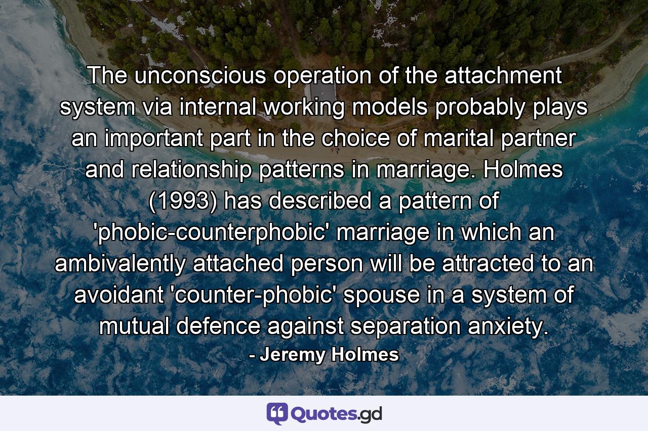 The unconscious operation of the attachment system via internal working models probably plays an important part in the choice of marital partner and relationship patterns in marriage. Holmes (1993) has described a pattern of 'phobic-counterphobic' marriage in which an ambivalently attached person will be attracted to an avoidant 'counter-phobic' spouse in a system of mutual defence against separation anxiety. - Quote by Jeremy Holmes