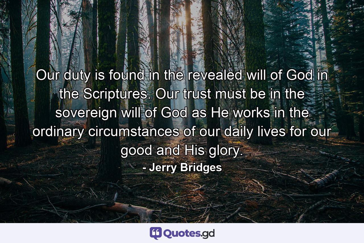 Our duty is found in the revealed will of God in the Scriptures. Our trust must be in the sovereign will of God as He works in the ordinary circumstances of our daily lives for our good and His glory. - Quote by Jerry Bridges