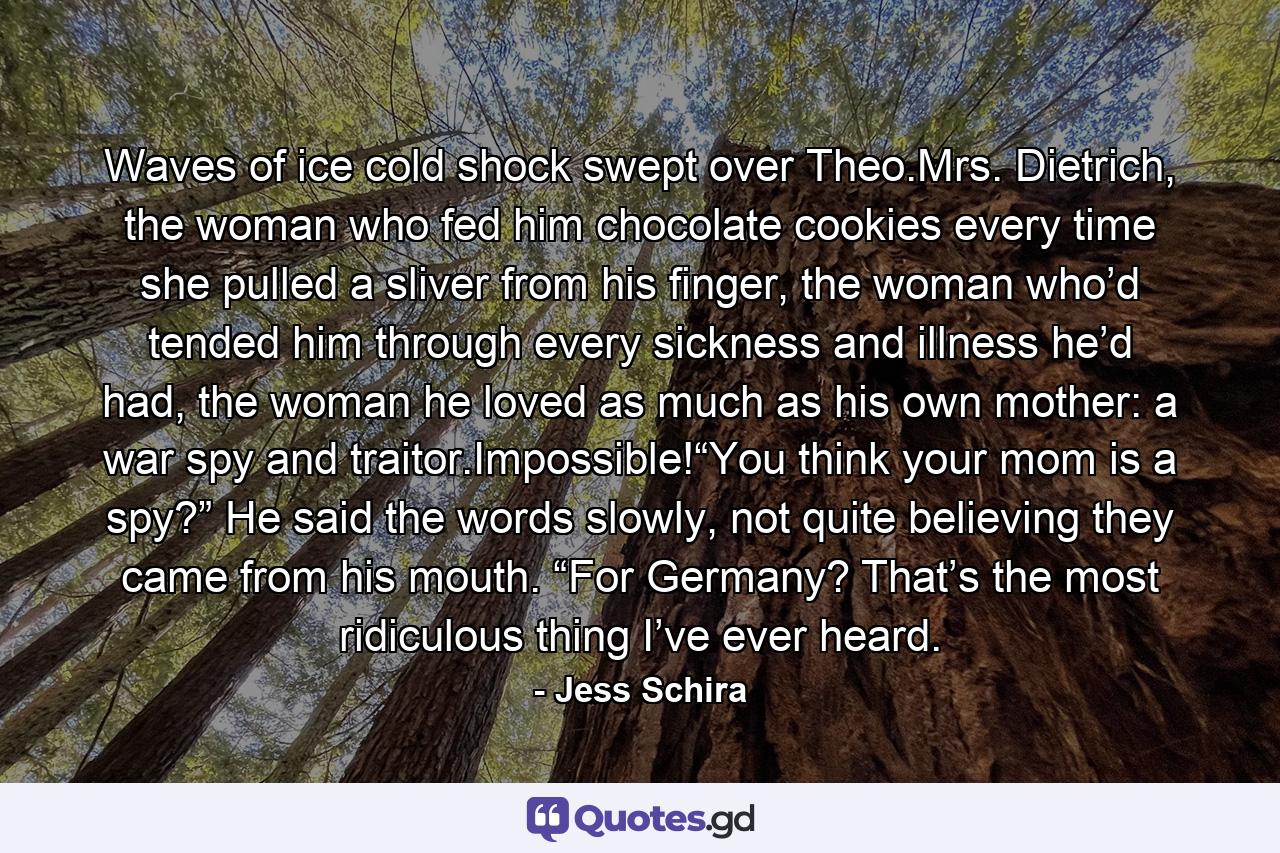 Waves of ice cold shock swept over Theo.Mrs. Dietrich, the woman who fed him chocolate cookies every time she pulled a sliver from his finger, the woman who’d tended him through every sickness and illness he’d had, the woman he loved as much as his own mother: a war spy and traitor.Impossible!“You think your mom is a spy?” He said the words slowly, not quite believing they came from his mouth. “For Germany? That’s the most ridiculous thing I’ve ever heard. - Quote by Jess Schira