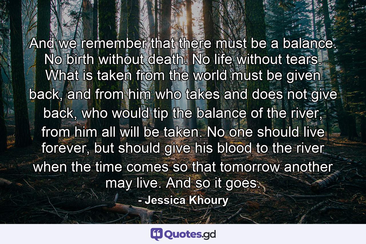 And we remember that there must be a balance. No birth without death. No life without tears. What is taken from the world must be given back, and from him who takes and does not give back, who would tip the balance of the river, from him all will be taken. No one should live forever, but should give his blood to the river when the time comes so that tomorrow another may live. And so it goes. - Quote by Jessica Khoury