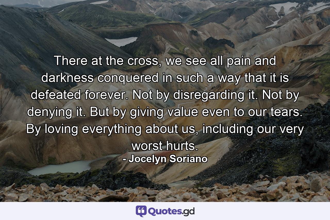 There at the cross, we see all pain and darkness conquered in such a way that it is defeated forever. Not by disregarding it. Not by denying it. But by giving value even to our tears. By loving everything about us, including our very worst hurts. - Quote by Jocelyn Soriano