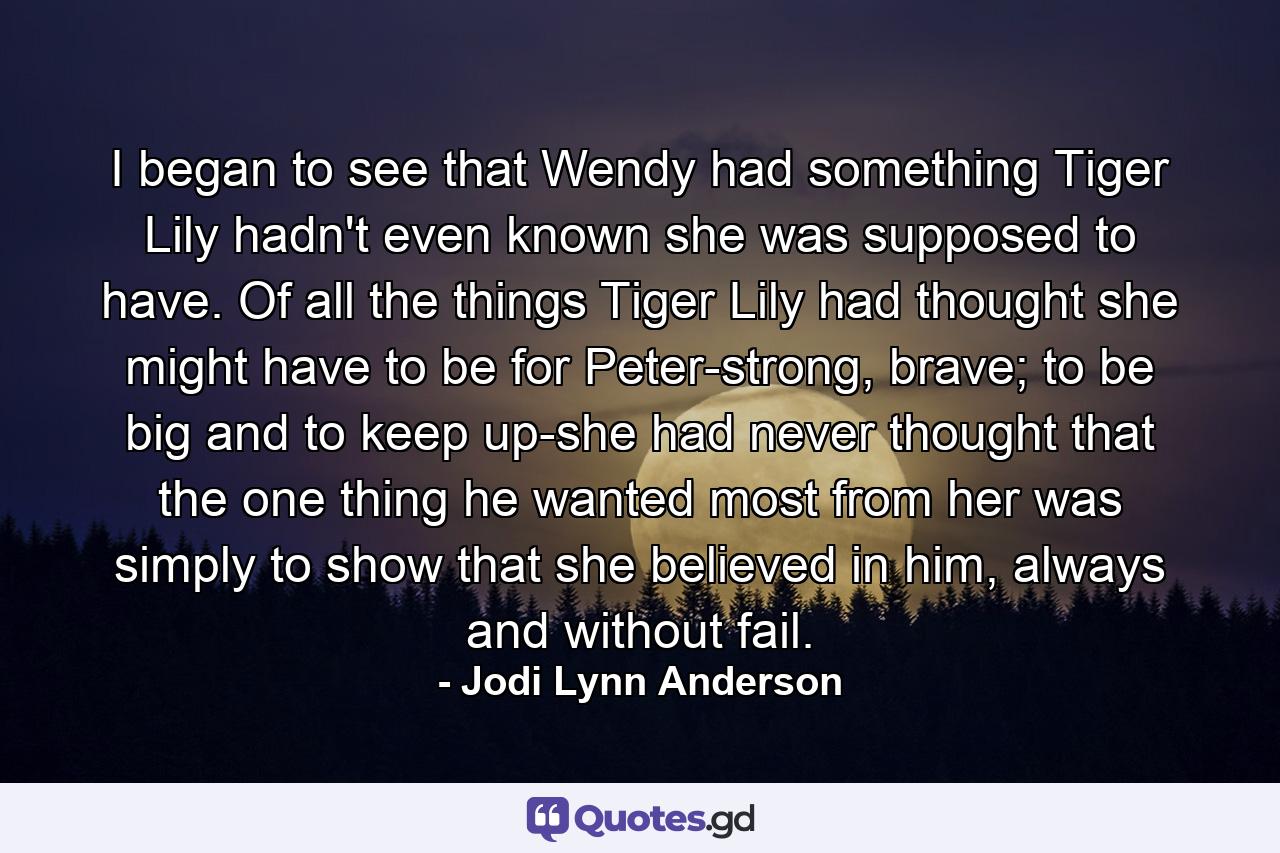 I began to see that Wendy had something Tiger Lily hadn't even known she was supposed to have. Of all the things Tiger Lily had thought she might have to be for Peter-strong, brave; to be big and to keep up-she had never thought that the one thing he wanted most from her was simply to show that she believed in him, always and without fail. - Quote by Jodi Lynn Anderson