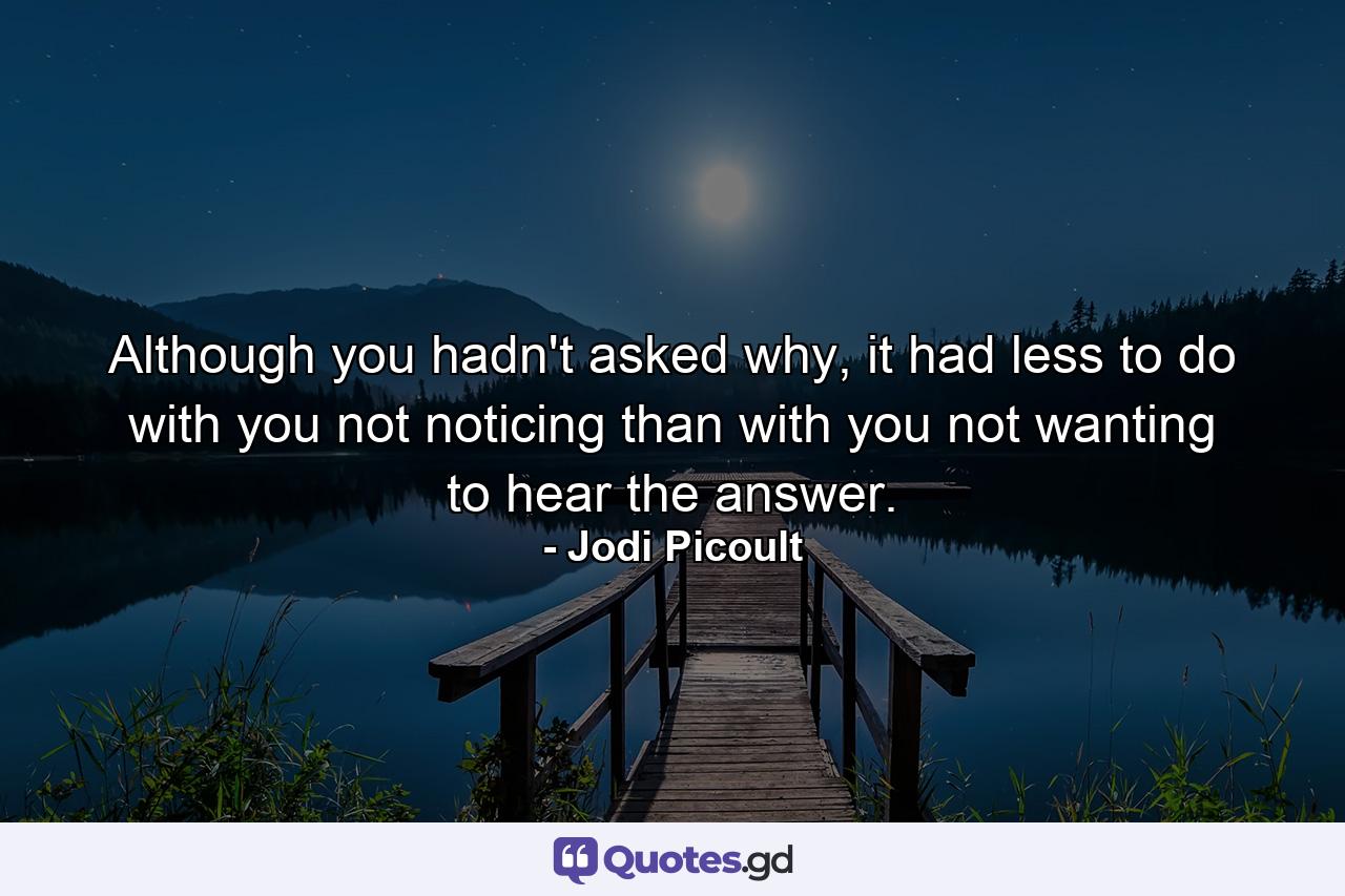 Although you hadn't asked why, it had less to do with you not noticing than with you not wanting to hear the answer. - Quote by Jodi Picoult