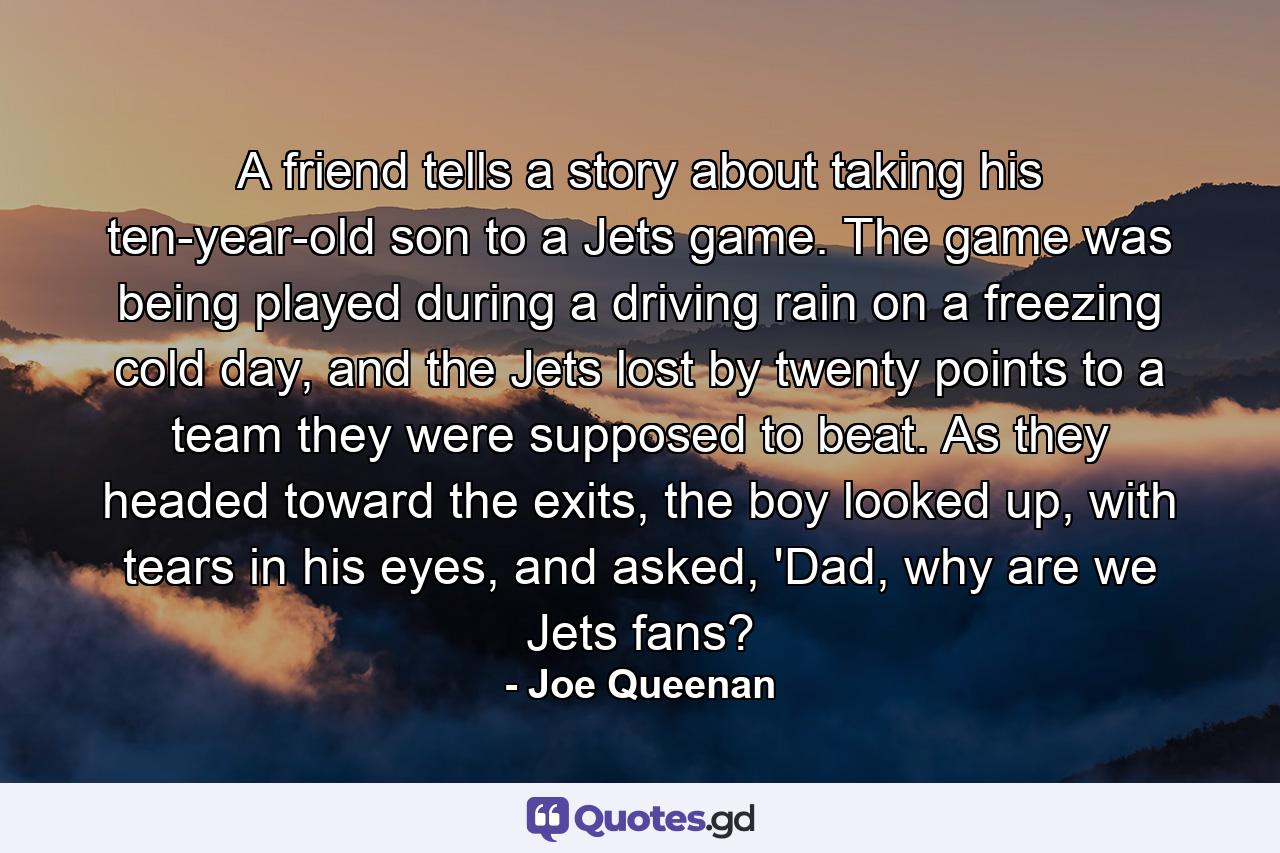 A friend tells a story about taking his ten-year-old son to a Jets game. The game was being played during a driving rain on a freezing cold day, and the Jets lost by twenty points to a team they were supposed to beat. As they headed toward the exits, the boy looked up, with tears in his eyes, and asked, 'Dad, why are we Jets fans? - Quote by Joe Queenan