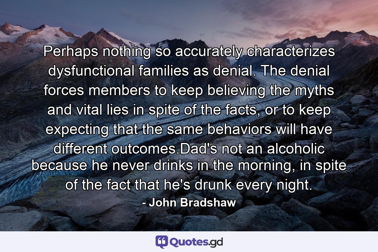 Perhaps nothing so accurately characterizes dysfunctional families as denial. The denial forces members to keep believing the myths and vital lies in spite of the facts, or to keep expecting that the same behaviors will have different outcomes.Dad's not an alcoholic because he never drinks in the morning, in spite of the fact that he's drunk every night. - Quote by John Bradshaw