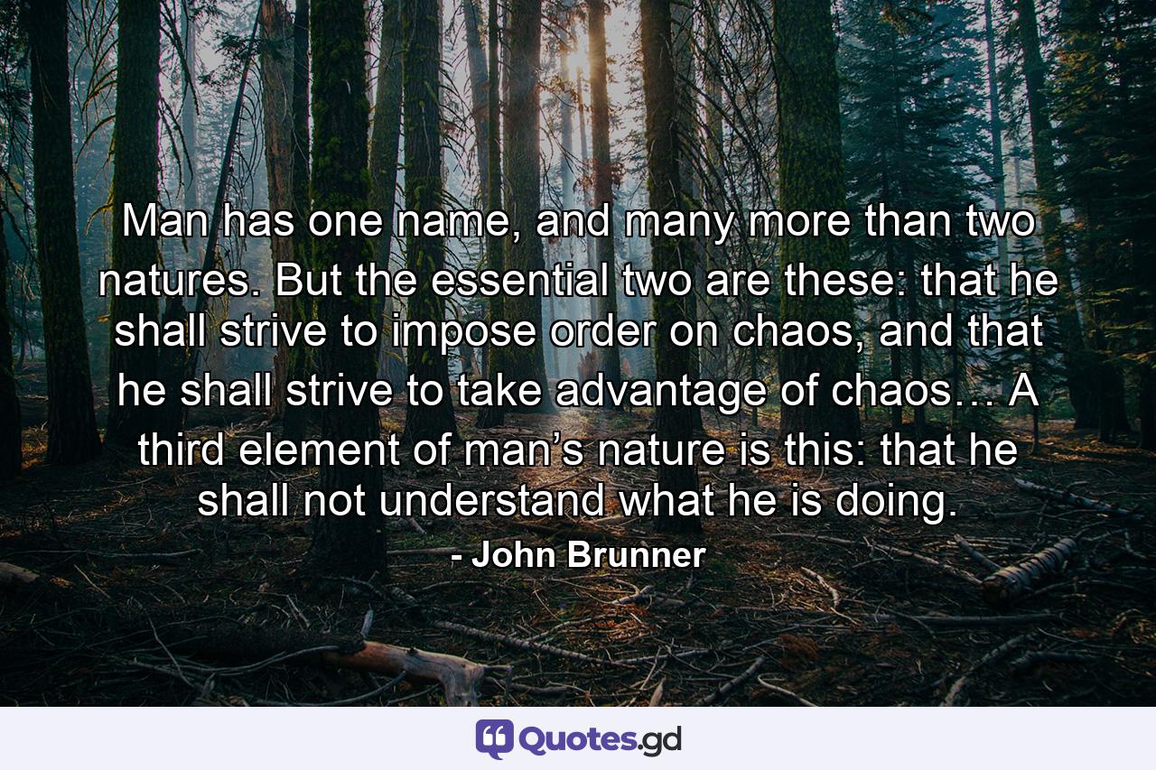 Man has one name, and many more than two natures. But the essential two are these: that he shall strive to impose order on chaos, and that he shall strive to take advantage of chaos… A third element of man’s nature is this: that he shall not understand what he is doing. - Quote by John Brunner