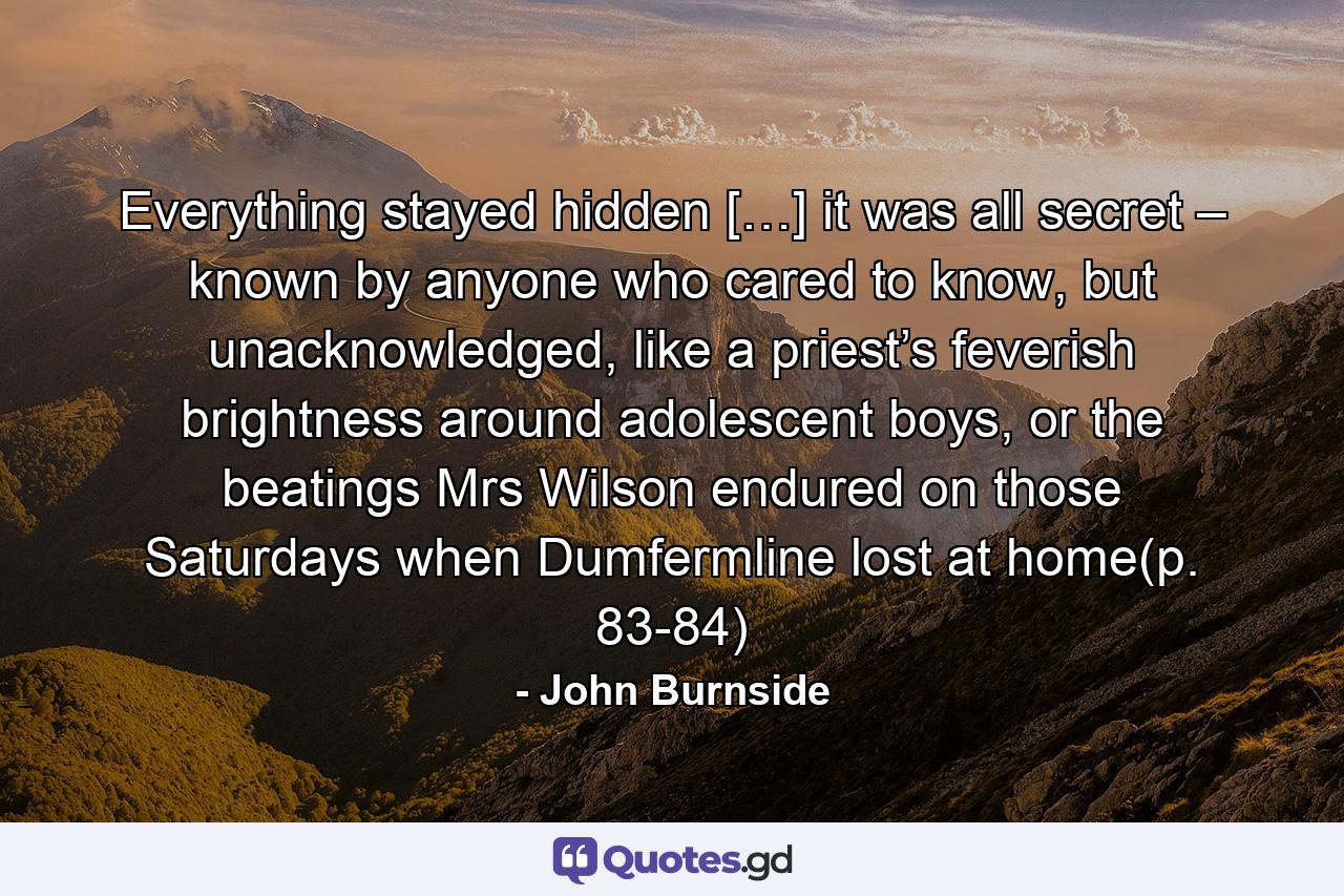 Everything stayed hidden […] it was all secret – known by anyone who cared to know, but unacknowledged, like a priest’s feverish brightness around adolescent boys, or the beatings Mrs Wilson endured on those Saturdays when Dumfermline lost at home(p. 83-84) - Quote by John Burnside