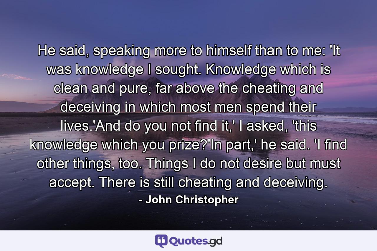 He said, speaking more to himself than to me: 'It was knowledge I sought. Knowledge which is clean and pure, far above the cheating and deceiving in which most men spend their lives.'And do you not find it,' I asked, 'this knowledge which you prize?'In part,' he said. 'I find other things, too. Things I do not desire but must accept. There is still cheating and deceiving. - Quote by John Christopher