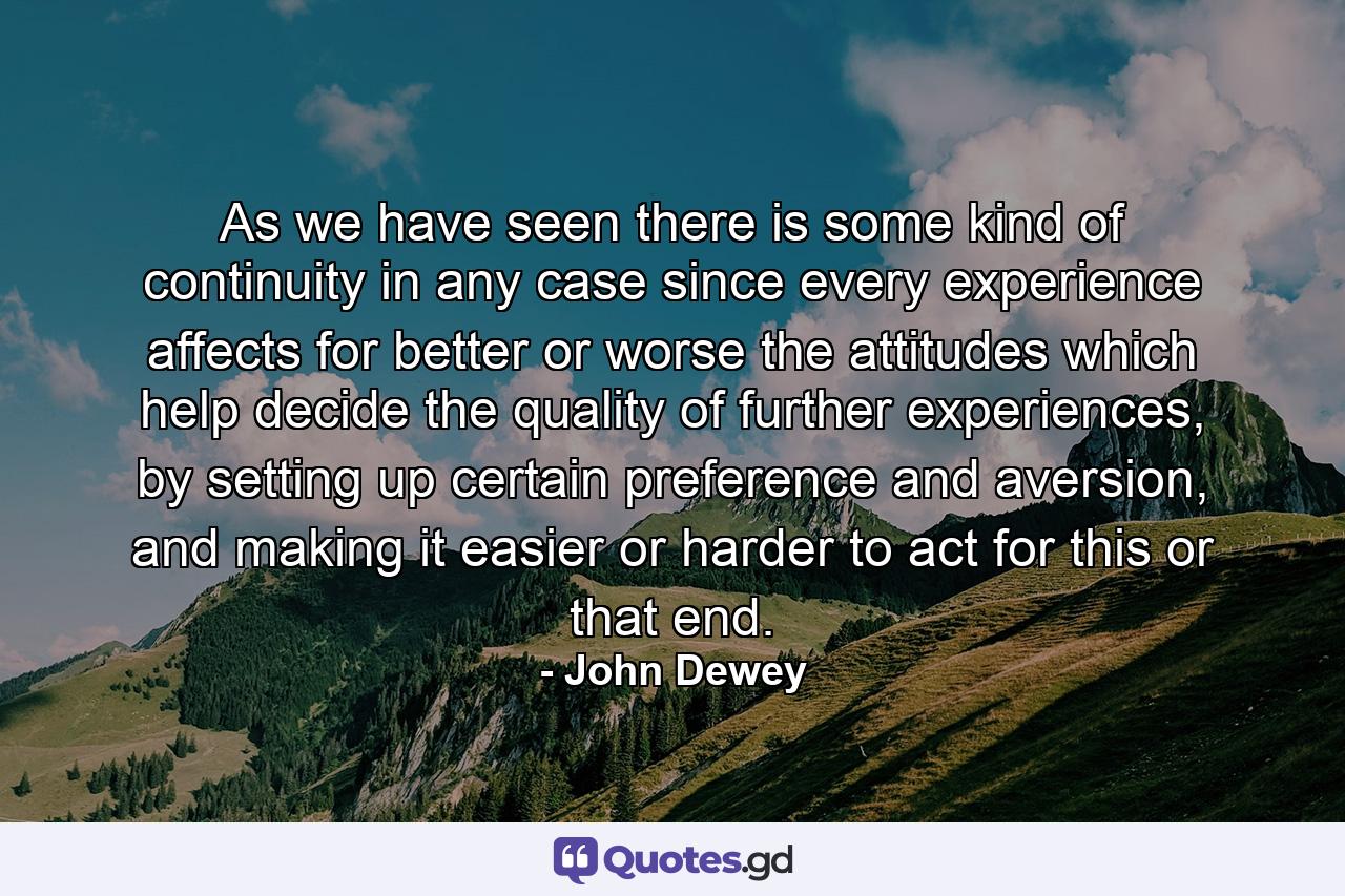 As we have seen there is some kind of continuity in any case since every experience affects for better or worse the attitudes which help decide the quality of further experiences, by setting up certain preference and aversion, and making it easier or harder to act for this or that end. - Quote by John Dewey