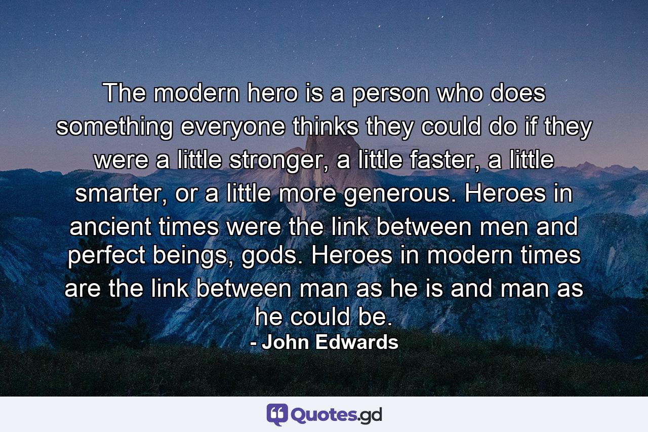 The modern hero is a person who does something everyone thinks they could do if they were a little stronger, a little faster, a little smarter, or a little more generous. Heroes in ancient times were the link between men and perfect beings, gods. Heroes in modern times are the link between man as he is and man as he could be. - Quote by John Edwards