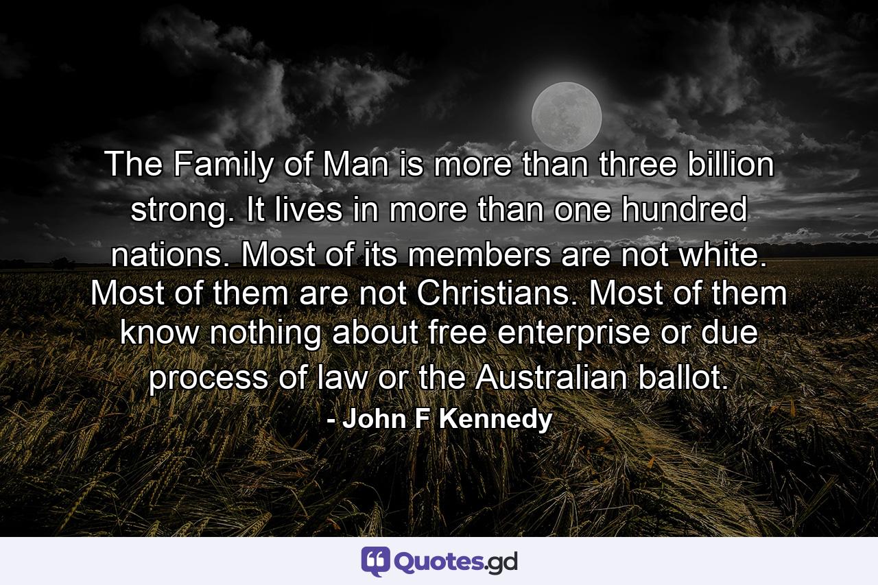 The Family of Man is more than three billion strong. It lives in more than one hundred nations. Most of its members are not white. Most of them are not Christians. Most of them know nothing about free enterprise  or due process of law  or the Australian ballot. - Quote by John F Kennedy