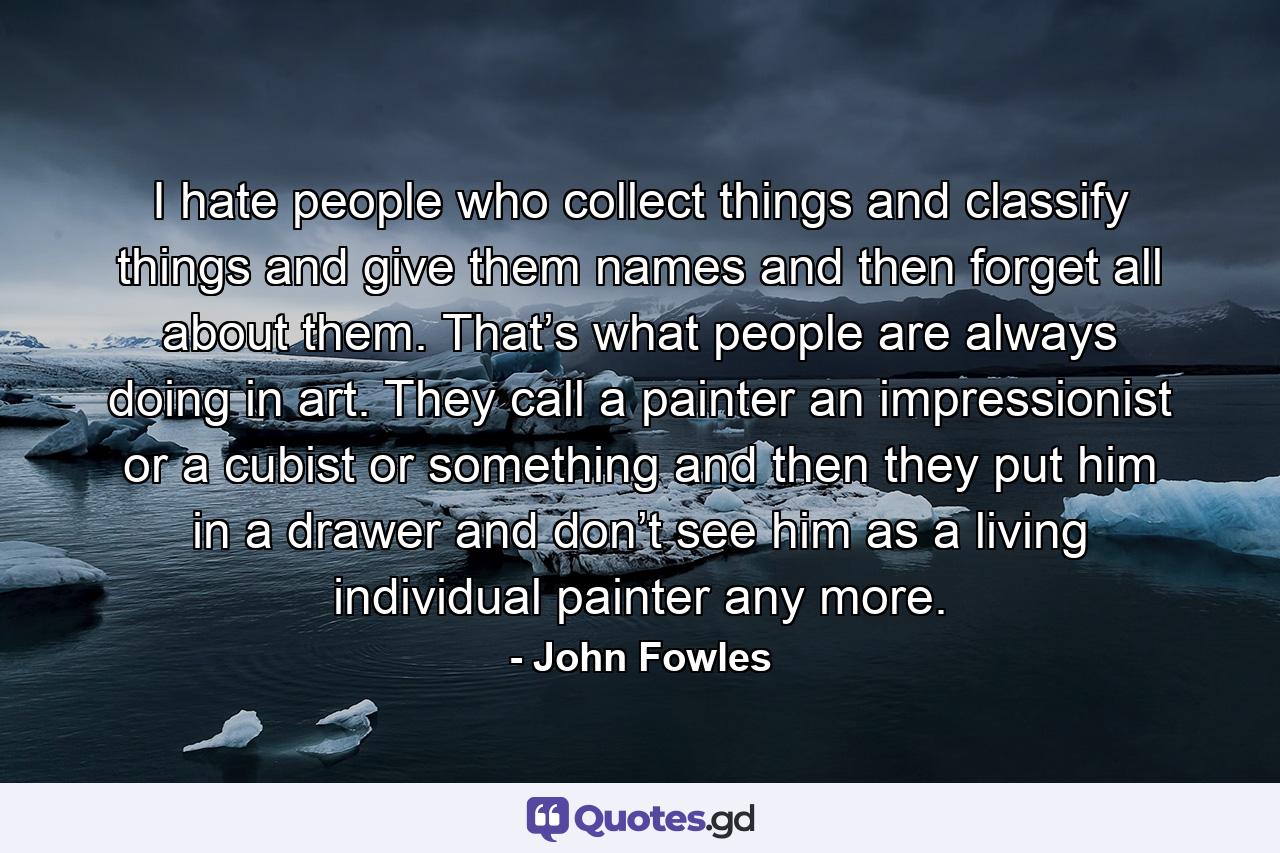 I hate people who collect things and classify things and give them names and then forget all about them. That’s what people are always doing in art. They call a painter an impressionist or a cubist or something and then they put him in a drawer and don’t see him as a living individual painter any more. - Quote by John Fowles