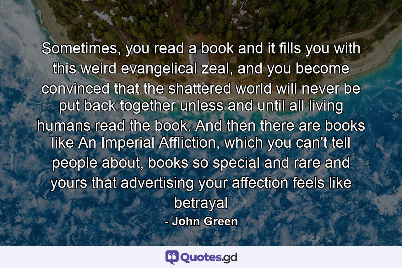 Sometimes, you read a book and it fills you with this weird evangelical zeal, and you become convinced that the shattered world will never be put back together unless and until all living humans read the book. And then there are books like An Imperial Affliction, which you can't tell people about, books so special and rare and yours that advertising your affection feels like betrayal - Quote by John Green