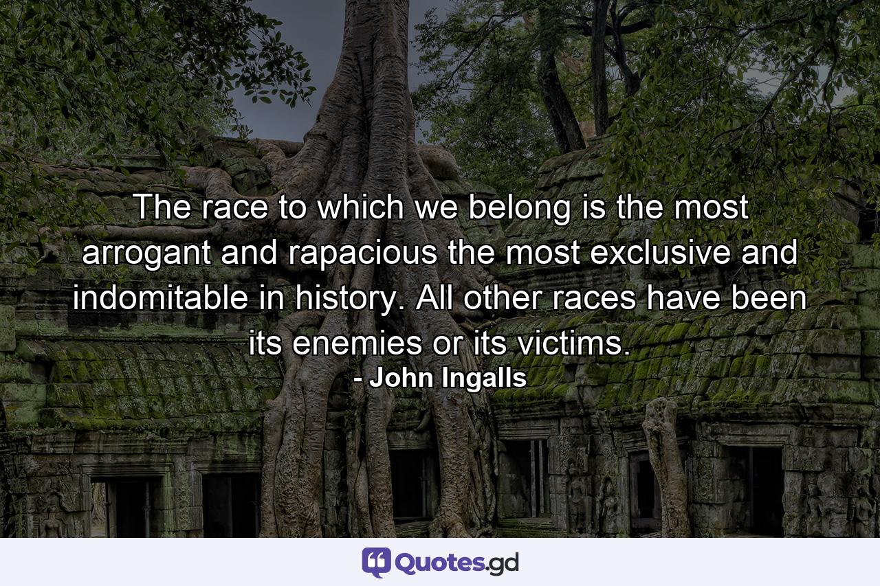 The race to which we belong is the most arrogant and rapacious  the most exclusive and indomitable in history. All other races have been its enemies or its victims. - Quote by John Ingalls