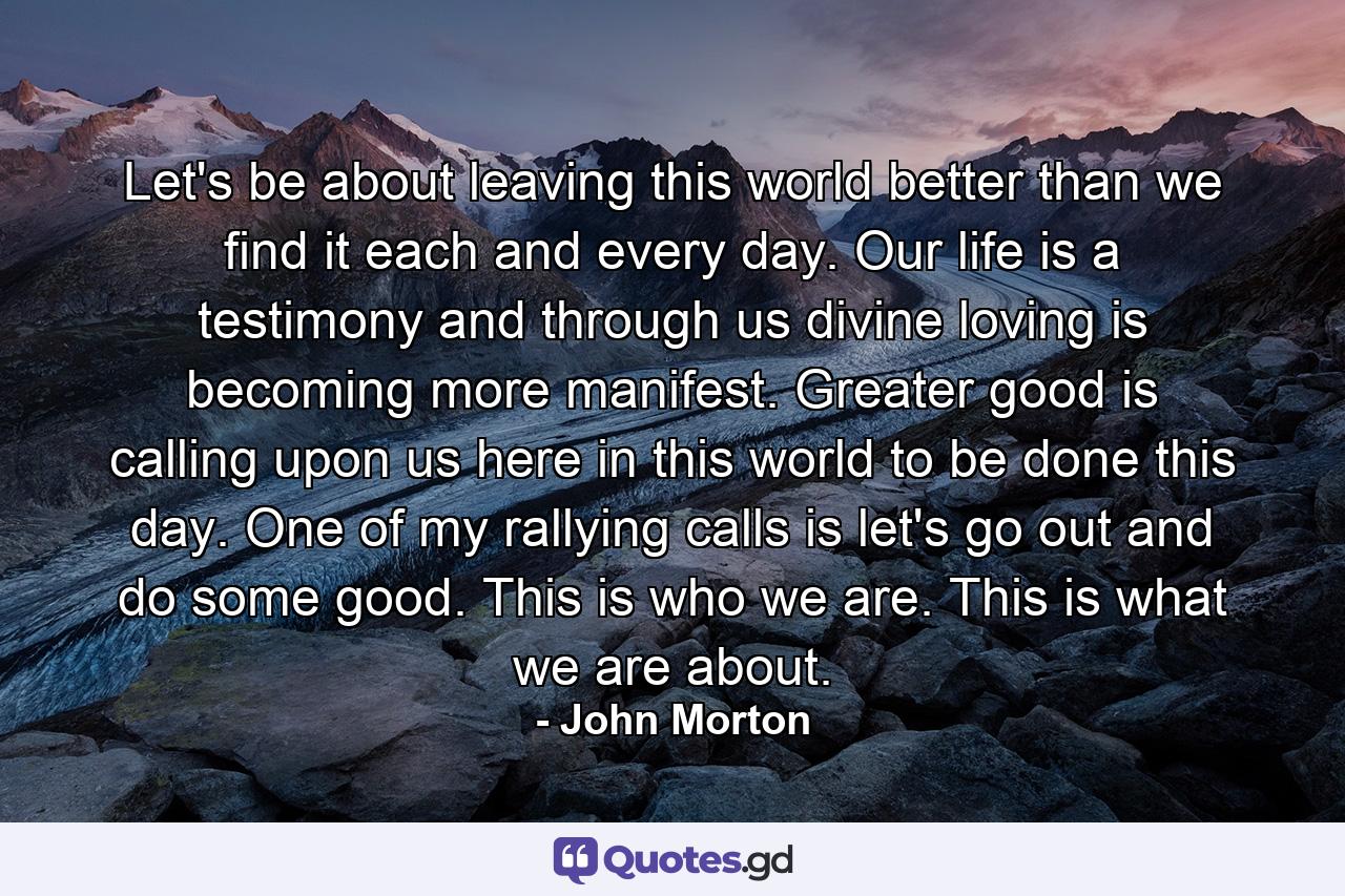 Let's be about leaving this world better than we find it each and every day. Our life is a testimony and through us divine loving is becoming more manifest. Greater good is calling upon us here in this world to be done this day. One of my rallying calls is let's go out and do some good. This is who we are. This is what we are about. - Quote by John Morton