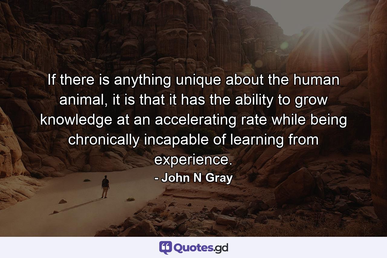 If there is anything unique about the human animal, it is that it has the ability to grow knowledge at an accelerating rate while being chronically incapable of learning from experience. - Quote by John N Gray