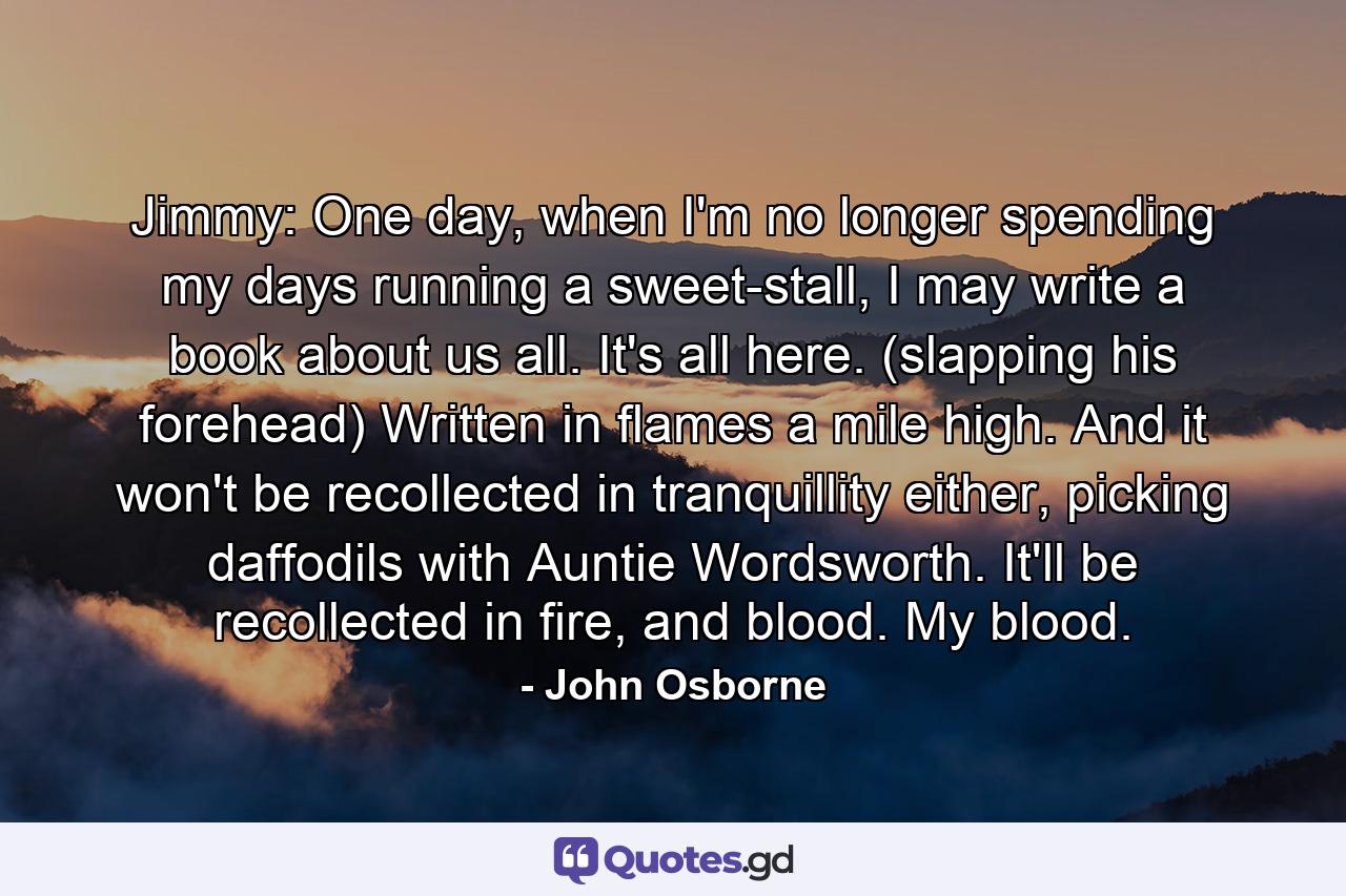 Jimmy: One day, when I'm no longer spending my days running a sweet-stall, I may write a book about us all. It's all here. (slapping his forehead) Written in flames a mile high. And it won't be recollected in tranquillity either, picking daffodils with Auntie Wordsworth. It'll be recollected in fire, and blood. My blood. - Quote by John Osborne