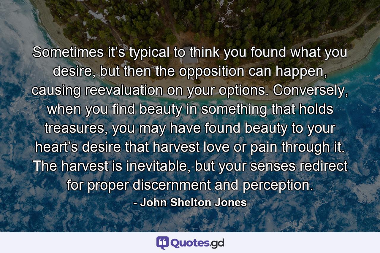 Sometimes it’s typical to think you found what you desire, but then the opposition can happen, causing reevaluation on your options. Conversely, when you find beauty in something that holds treasures, you may have found beauty to your heart’s desire that harvest love or pain through it. The harvest is inevitable, but your senses redirect for proper discernment and perception. - Quote by John Shelton Jones