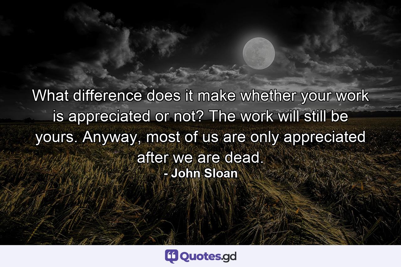 What difference does it make whether your work is appreciated or not? The work will still be yours. Anyway, most of us are only appreciated after we are dead. - Quote by John Sloan