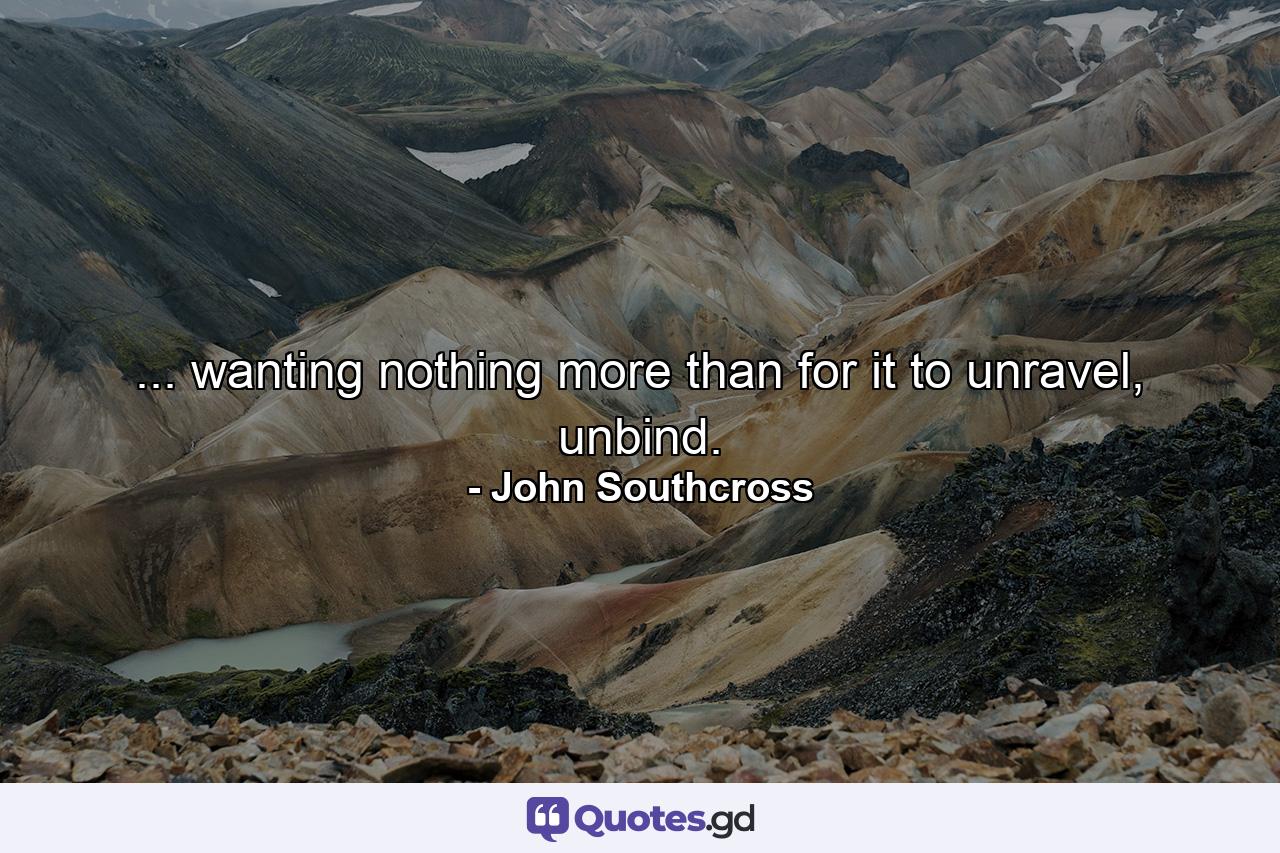 ... wanting nothing more than for it to unravel, unbind. - Quote by John Southcross