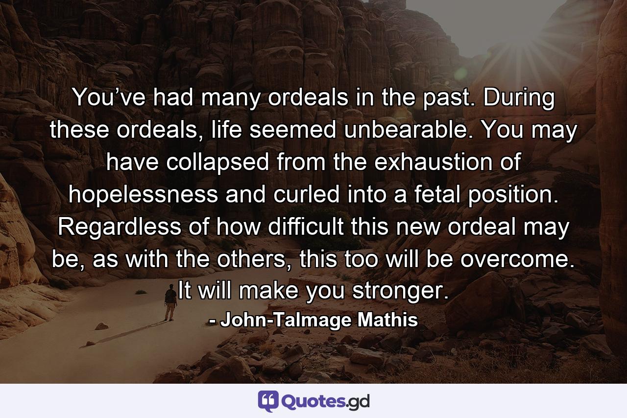 You’ve had many ordeals in the past. During these ordeals, life seemed unbearable. You may have collapsed from the exhaustion of hopelessness and curled into a fetal position. Regardless of how difficult this new ordeal may be, as with the others, this too will be overcome. It will make you stronger. - Quote by John-Talmage Mathis