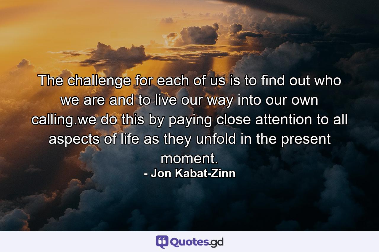 The challenge for each of us is to find out who we are and to live our way into our own calling.we do this by paying close attention to all aspects of life as they unfold in the present moment. - Quote by Jon Kabat-Zinn