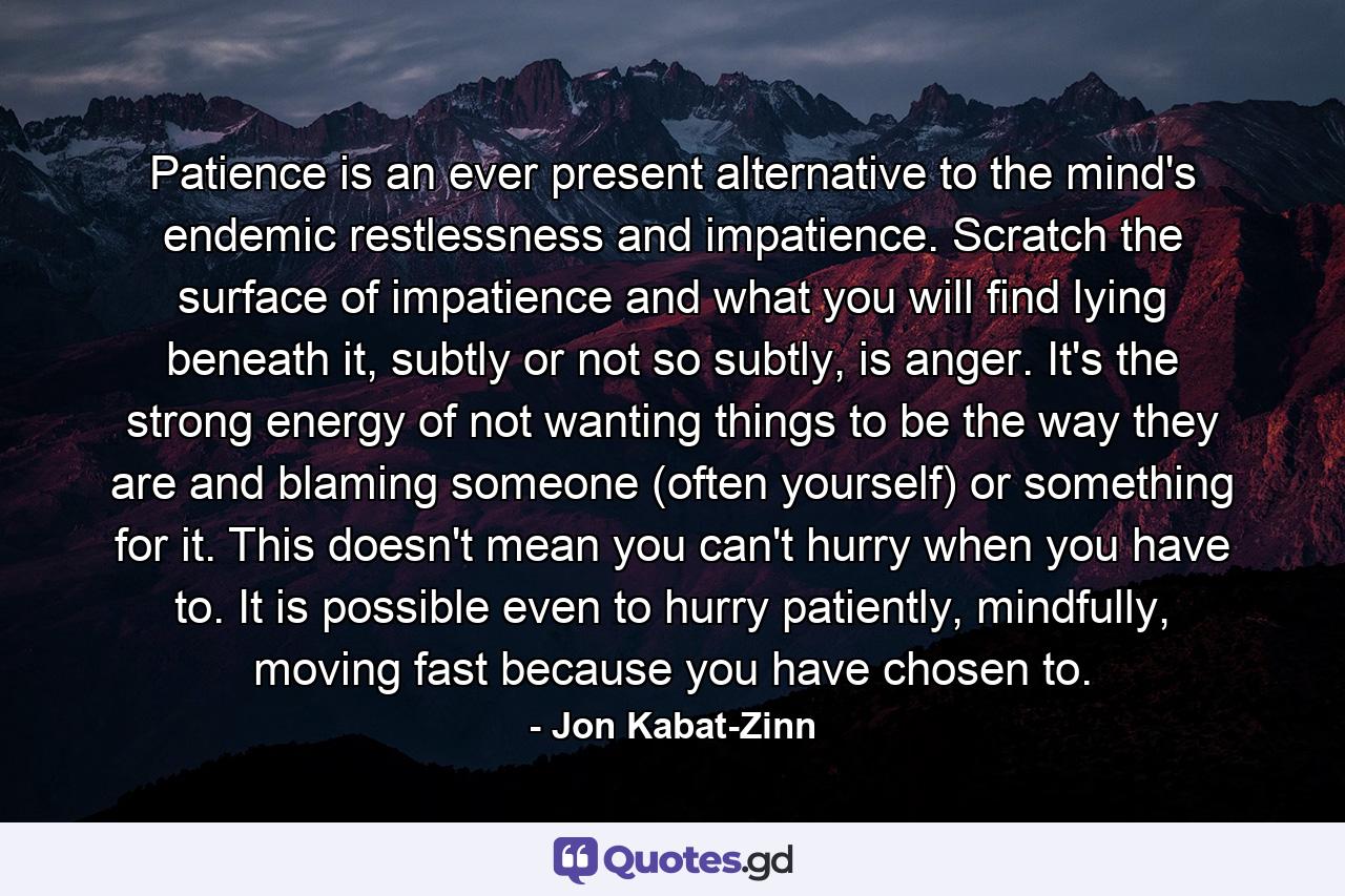 Patience is an ever present alternative to the mind's endemic restlessness and impatience. Scratch the surface of impatience and what you will find lying beneath it, subtly or not so subtly, is anger. It's the strong energy of not wanting things to be the way they are and blaming someone (often yourself) or something for it. This doesn't mean you can't hurry when you have to. It is possible even to hurry patiently, mindfully, moving fast because you have chosen to. - Quote by Jon Kabat-Zinn