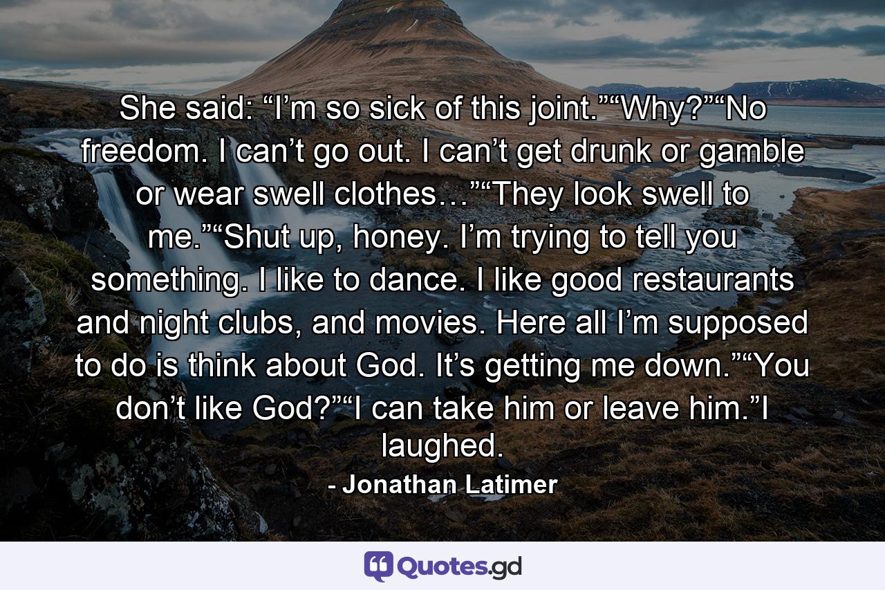 She said: “I’m so sick of this joint.”“Why?”“No freedom. I can’t go out. I can’t get drunk or gamble or wear swell clothes…”“They look swell to me.”“Shut up, honey. I’m trying to tell you something. I like to dance. I like good restaurants and night clubs, and movies. Here all I’m supposed to do is think about God. It’s getting me down.”“You don’t like God?”“I can take him or leave him.”I laughed. - Quote by Jonathan Latimer