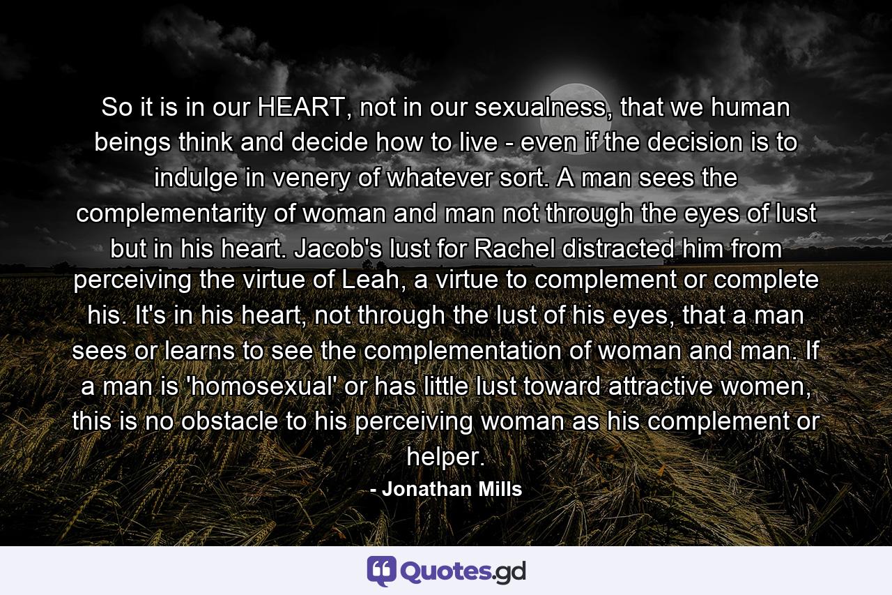 So it is in our HEART, not in our sexualness, that we human beings think and decide how to live - even if the decision is to indulge in venery of whatever sort. A man sees the complementarity of woman and man not through the eyes of lust but in his heart. Jacob's lust for Rachel distracted him from perceiving the virtue of Leah, a virtue to complement or complete his. It's in his heart, not through the lust of his eyes, that a man sees or learns to see the complementation of woman and man. If a man is 'homosexual' or has little lust toward attractive women, this is no obstacle to his perceiving woman as his complement or helper. - Quote by Jonathan Mills