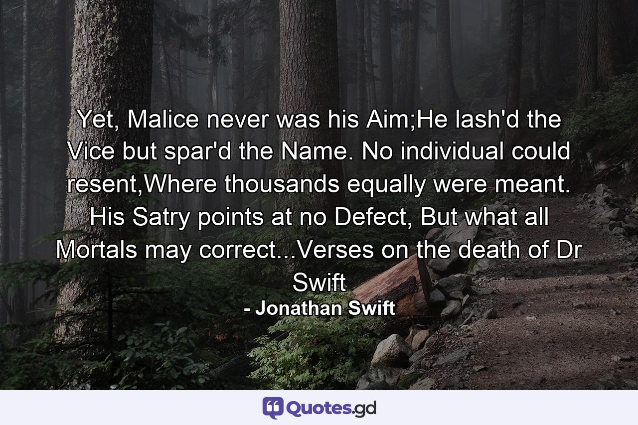 Yet, Malice never was his Aim;He lash'd the Vice but spar'd the Name. No individual could resent,Where thousands equally were meant. His Satry points at no Defect, But what all Mortals may correct...Verses on the death of Dr Swift - Quote by Jonathan Swift