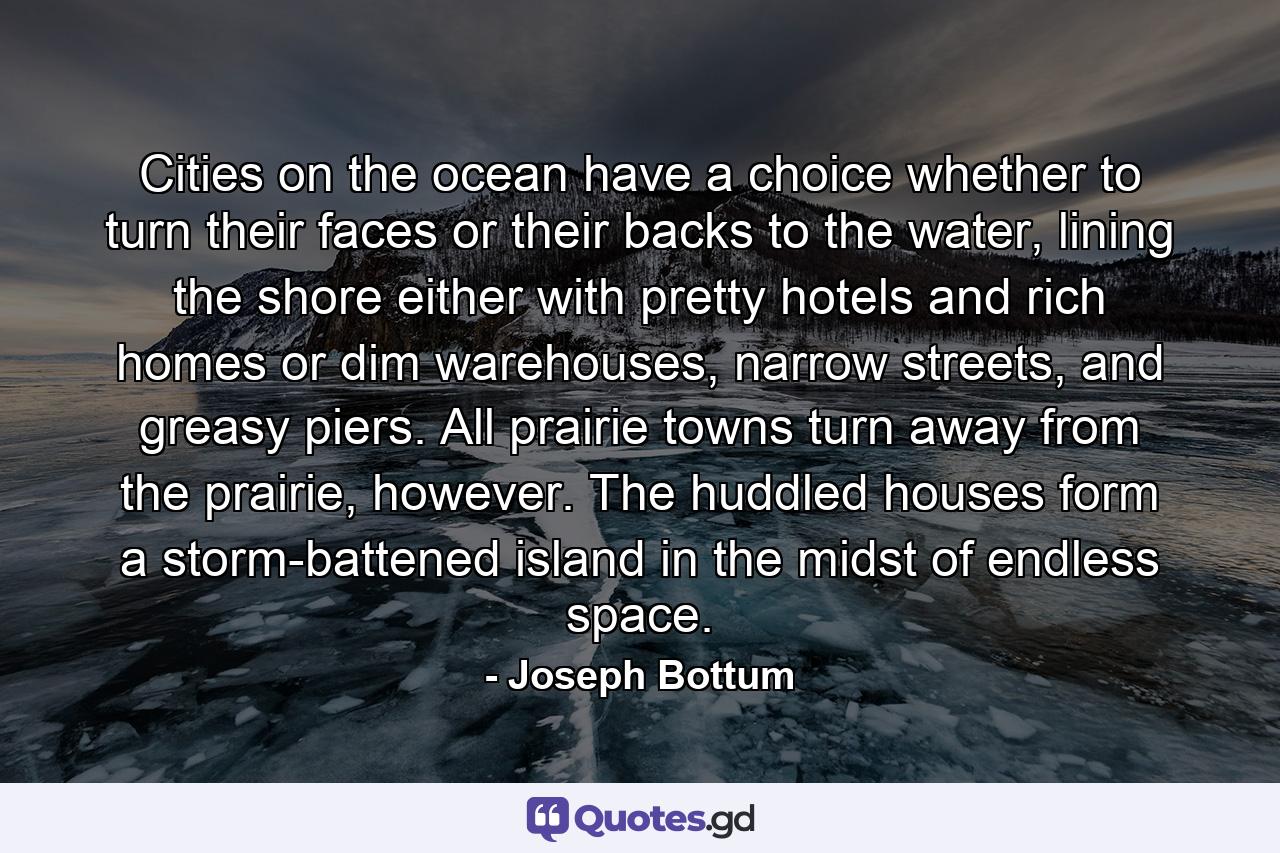 Cities on the ocean have a choice whether to turn their faces or their backs to the water, lining the shore either with pretty hotels and rich homes or dim warehouses, narrow streets, and greasy piers. All prairie towns turn away from the prairie, however. The huddled houses form a storm-battened island in the midst of endless space. - Quote by Joseph Bottum