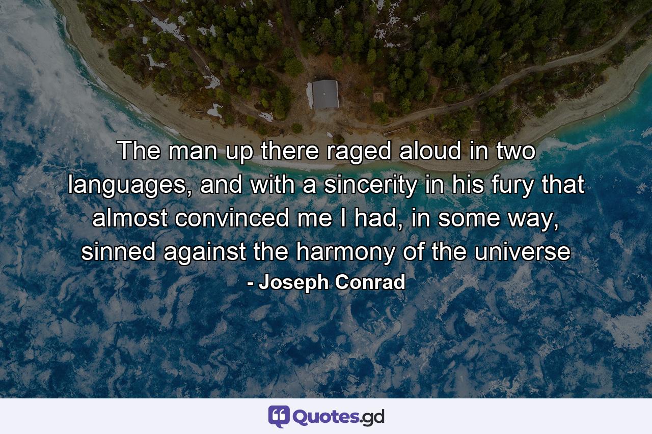 The man up there raged aloud in two languages, and with a sincerity in his fury that almost convinced me I had, in some way, sinned against the harmony of the universe - Quote by Joseph Conrad