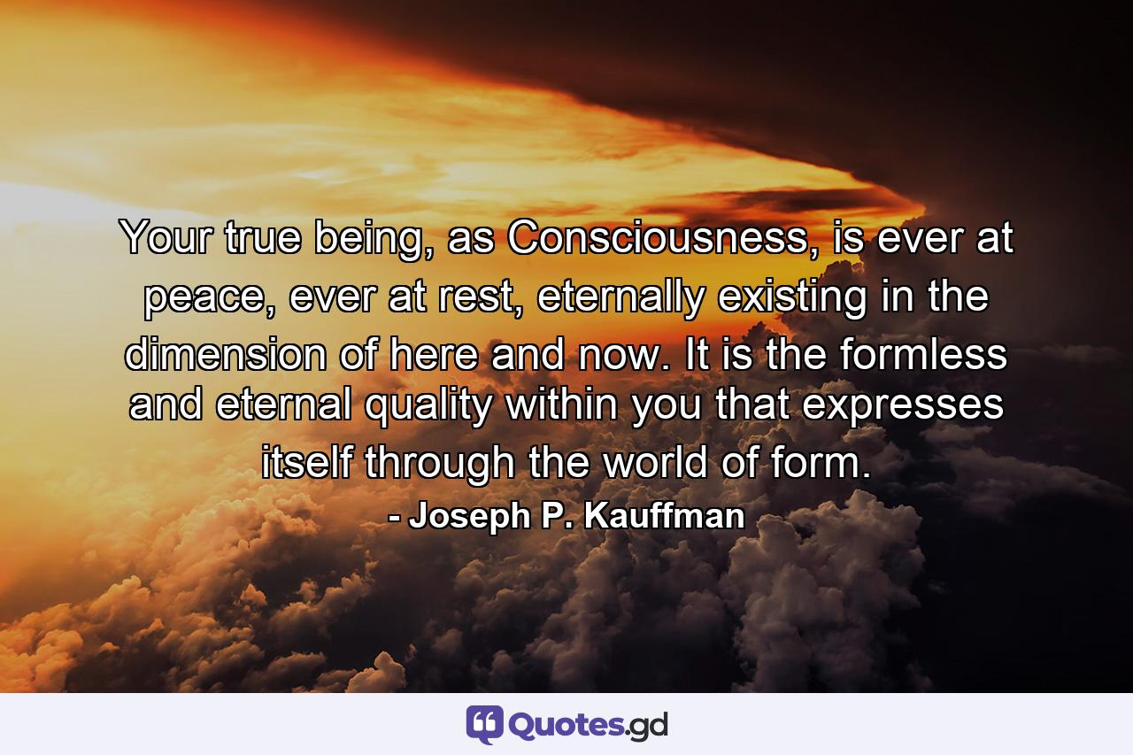 Your true being, as Consciousness, is ever at peace, ever at rest, eternally existing in the dimension of here and now. It is the formless and eternal quality within you that expresses itself through the world of form. - Quote by Joseph P. Kauffman