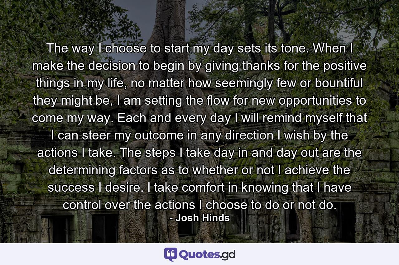 The way I choose to start my day sets its tone. When I make the decision to begin by giving thanks for the positive things in my life, no matter how seemingly few or bountiful they might be, I am setting the flow for new opportunities to come my way. Each and every day I will remind myself that I can steer my outcome in any direction I wish by the actions I take. The steps I take day in and day out are the determining factors as to whether or not I achieve the success I desire. I take comfort in knowing that I have control over the actions I choose to do or not do. - Quote by Josh Hinds