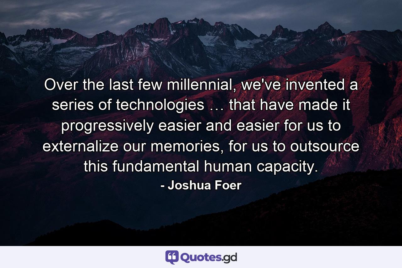 Over the last few millennial, we've invented a series of technologies … that have made it progressively easier and easier for us to externalize our memories, for us to outsource this fundamental human capacity. - Quote by Joshua Foer