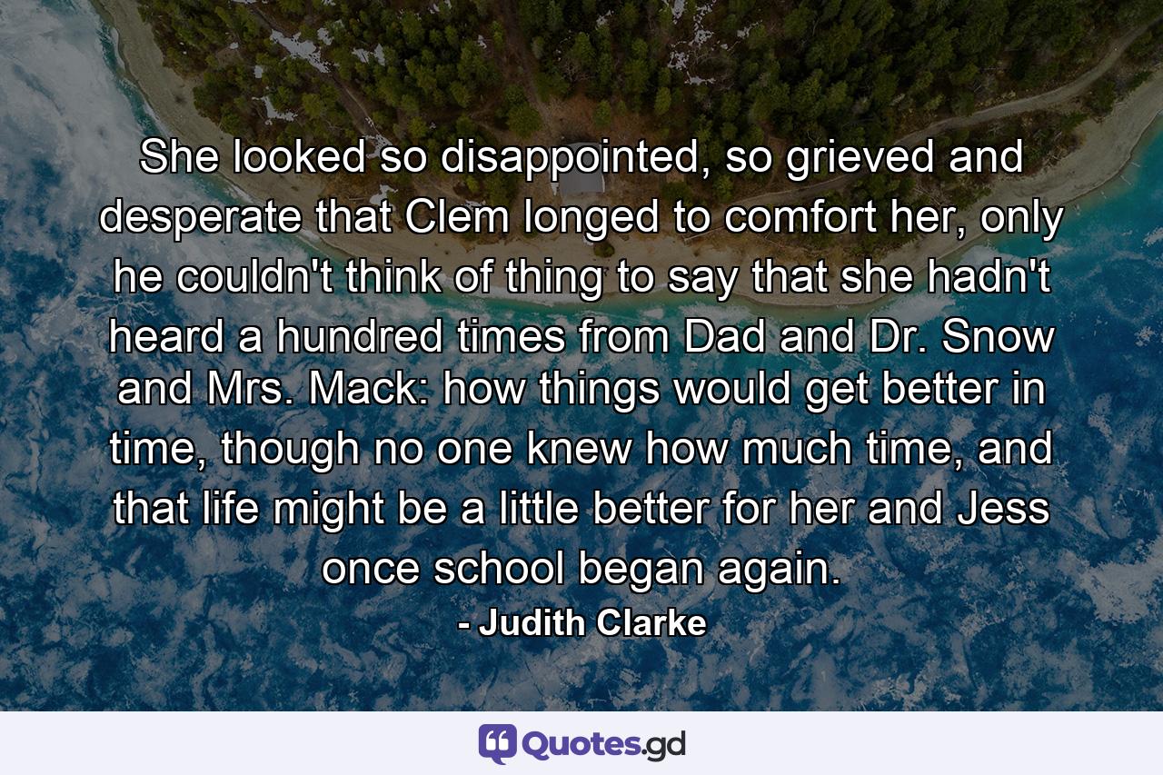 She looked so disappointed, so grieved and desperate that Clem longed to comfort her, only he couldn't think of thing to say that she hadn't heard a hundred times from Dad and Dr. Snow and Mrs. Mack: how things would get better in time, though no one knew how much time, and that life might be a little better for her and Jess once school began again. - Quote by Judith Clarke