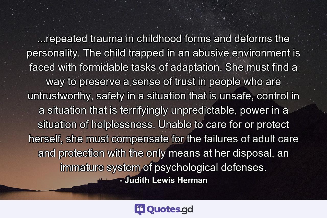 ...repeated trauma in childhood forms and deforms the personality. The child trapped in an abusive environment is faced with formidable tasks of adaptation. She must find a way to preserve a sense of trust in people who are untrustworthy, safety in a situation that is unsafe, control in a situation that is terrifyingly unpredictable, power in a situation of helplessness. Unable to care for or protect herself, she must compensate for the failures of adult care and protection with the only means at her disposal, an immature system of psychological defenses. - Quote by Judith Lewis Herman