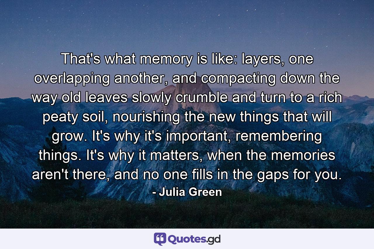 That's what memory is like: layers, one overlapping another, and compacting down the way old leaves slowly crumble and turn to a rich peaty soil, nourishing the new things that will grow. It's why it's important, remembering things. It's why it matters, when the memories aren't there, and no one fills in the gaps for you. - Quote by Julia Green