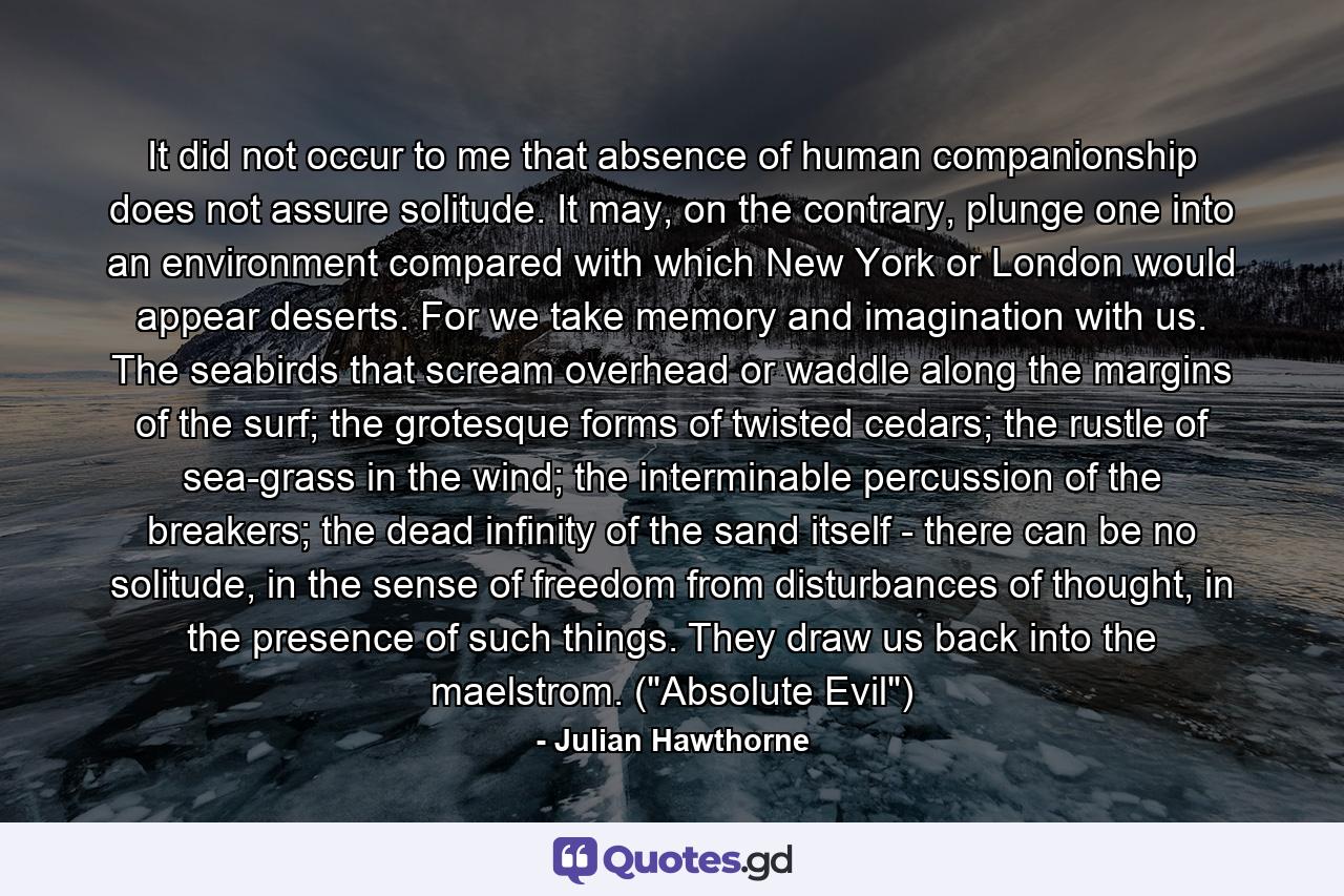 It did not occur to me that absence of human companionship does not assure solitude. It may, on the contrary, plunge one into an environment compared with which New York or London would appear deserts. For we take memory and imagination with us. The seabirds that scream overhead or waddle along the margins of the surf; the grotesque forms of twisted cedars; the rustle of sea-grass in the wind; the interminable percussion of the breakers; the dead infinity of the sand itself - there can be no solitude, in the sense of freedom from disturbances of thought, in the presence of such things. They draw us back into the maelstrom. (