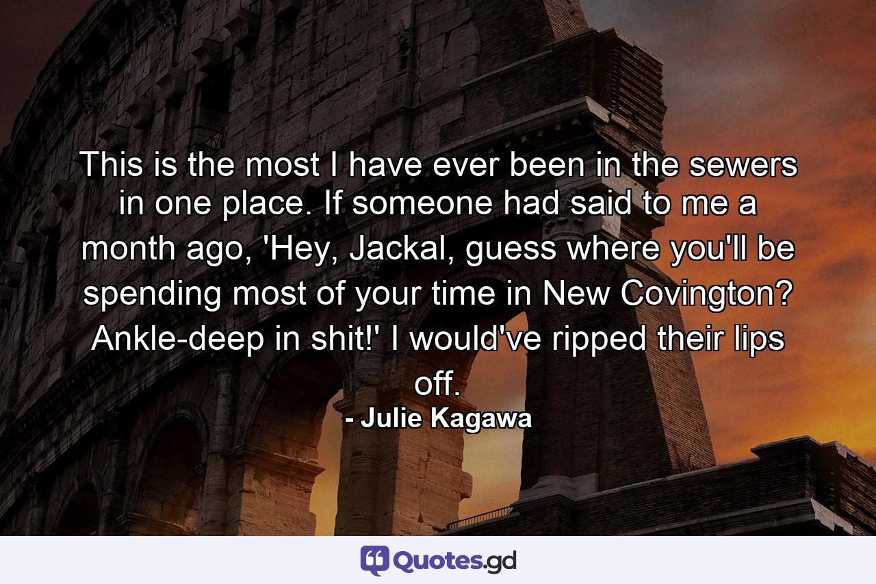 This is the most I have ever been in the sewers in one place. If someone had said to me a month ago, 'Hey, Jackal, guess where you'll be spending most of your time in New Covington? Ankle-deep in shit!' I would've ripped their lips off. - Quote by Julie Kagawa