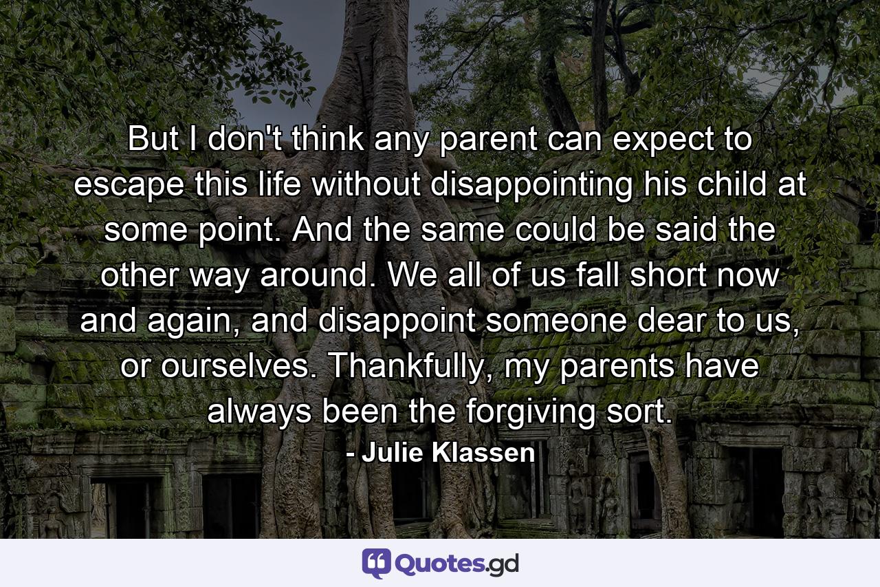 But I don't think any parent can expect to escape this life without disappointing his child at some point. And the same could be said the other way around. We all of us fall short now and again, and disappoint someone dear to us, or ourselves. Thankfully, my parents have always been the forgiving sort. - Quote by Julie Klassen