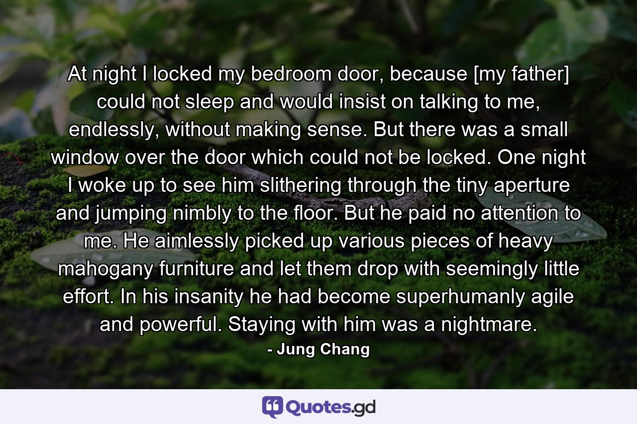 At night I locked my bedroom door, because [my father] could not sleep and would insist on talking to me, endlessly, without making sense. But there was a small window over the door which could not be locked. One night I woke up to see him slithering through the tiny aperture and jumping nimbly to the floor. But he paid no attention to me. He aimlessly picked up various pieces of heavy mahogany furniture and let them drop with seemingly little effort. In his insanity he had become superhumanly agile and powerful. Staying with him was a nightmare. - Quote by Jung Chang