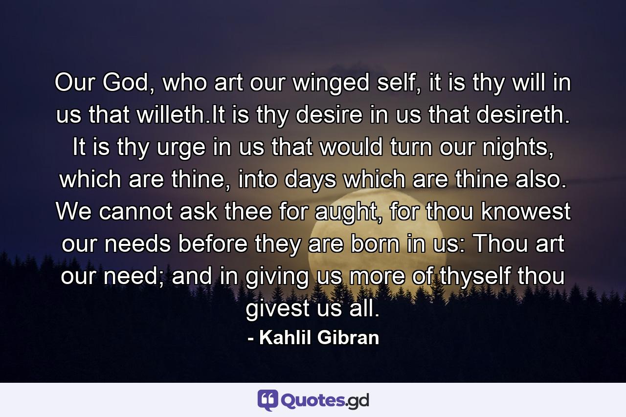 Our God, who art our winged self, it is thy will in us that willeth.It is thy desire in us that desireth. It is thy urge in us that would turn our nights, which are thine, into days which are thine also. We cannot ask thee for aught, for thou knowest our needs before they are born in us: Thou art our need; and in giving us more of thyself thou givest us all. - Quote by Kahlil Gibran