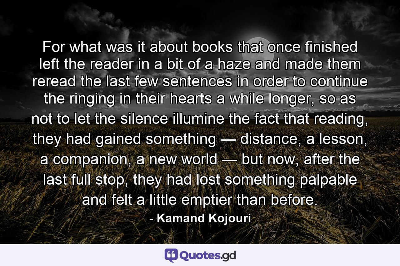 For what was it about books that once finished left the reader in a bit of a haze and made them reread the last few sentences in order to continue the ringing in their hearts a while longer, so as not to let the silence illumine the fact that reading, they had gained something — distance, a lesson, a companion, a new world — but now, after the last full stop, they had lost something palpable and felt a little emptier than before. - Quote by Kamand Kojouri